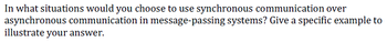 In what situations would you choose to use synchronous communication over
asynchronous communication in message-passing systems? Give a specific example to
illustrate your answer.