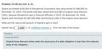 Problem 14-46 (b) (LO. 2, 3)
Sophie purchased $100,000 of Stoudemire Corporation face value bonds for $86,000 on
November 19, 2019. The bonds had been issued with $14,000 of original issue discount
(OID), because Stoudemire was in financial difficulty in 2019. On November 30, 202o,
Sophie sold the bonds for $87,000 after amortizing $1,200 of the original issue discount.
What are the nature and amount of Sophie's gain or loss?
2,200 x of ordinary income x from the sale of the bonds.
Feedback
Check My Work
Original issue discount arises when the issue price of a debt obligation is less than the maturity
value of the obligation.
