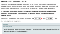 Exercise 13-29 (Algorithmic) (LO. 3)
Sebastian purchases two pieces of equipment for $137,000. Appraisals of the equipment
indicate that the fair market value of the first piece of equipment is $95,900 and that of the
second piece of equipment is $150,700. What is Sebastian's basis in these two assets?
If required, round your interim calculations to two decimal places. Use rounded
amounts in subsequent computations. If required, round final answers to the
nearest dollar.
Sebastian's basis for the first piece of equipment is $ 53,279 x and
$ 83,721 x for
the second piece of equipment.
Feedback
vCheck My Work
When a taxpayer acquires multiple assets in a lump-sum purchase, the total cost must be
allocated among the individual assets.
