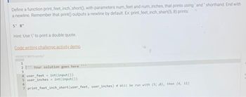 Define a function print_feet_inch short(), with parameters num_feet and num_inches, that prints using and" shorthand. End with
a newline. Remember that print outputs a newline by default. Ex: print_feet_inch_short(5, 8) prints:
5' 8"
Hint: Use \" to print a double quote.
Code writing challenge activity demo
1
2 Your solution goes here ***
3
4 user_feet- int (input())
5 user_inches = int(input())
6
7 print_feet_inch short (user_feet, user_inches) # will be run with (5, 3), then (4, 11)