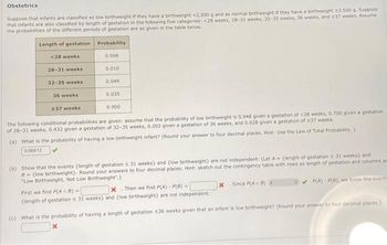 Obstetrics
Suppose that infants are classified as low birthweight if they have a birthweight <2,500 g and as normal birthweight if they have a birthweight 22,500 g. Suppose
that infants are also classified by length of gestation in the following five categories: <28 weeks, 28-31 weeks, 32-35 weeks, 36 weeks, and 237 weeks. Assume
the probabilities of the different periods of gestation are as given in the table below.
Length of gestation
<28 weeks
Probability.
0.006
0.010
28-31 weeks
32-35 weeks
36 weeks
0.035
237 weeks
0.900
The following conditional probabilities are given: assume that the probability of low birthweight is 0.948 given a gestation of <28 weeks, 0.700 given a gestation
of 28-31 weeks, 0.432 given a gestation of 32-35 weeks, 0.202 given a gestation of 36 weeks, and 0.028 given a gestation of 237 weeks.
(a) What is the probability of having a low birthweight infant? (Round your answer to four decimal places. Hint: Use the Law of Total Probability.)
0.06612
0.049
(b) Show that the events (length of gestation ≤ 31 weeks) and (low birthweight) are not independent. (Let A (length of gestation s 31 weeks) and
B (low birthweight). Round your answers to four decimal places. Hint: sketch out the contingency table with rows as length of gestation and columns as
"Low Birthweight, Not Low Birthweight".)
First we find P(An B)=
x Then we find P(A) - P(B) -
(length of gestation s 31 weeks) and (low birthweight) are not independent.
X Since P(An B)
P(A) P(8), we know the events
(c) What is the probability of having a length of gestation $36 weeks given that an infant is low birthweight? (Round your answer to four decimal places.)
x