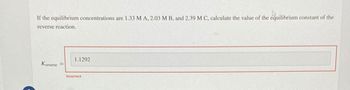 If the equilibrium concentrations are 1.33 M A, 2.03 M B, and 2.39 M C, calculate the value of the equilibrium constant of the
reverse reaction.
Kreverse =
1.1292
Incorrect