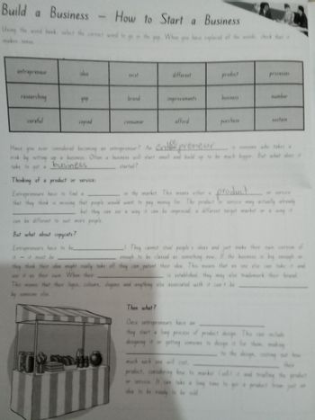 Build a Business - How to Start a Business
Using the word bank, select the correct
makes sense.
you have replaced all the words, check that a
entrepreneur
idea
exist
different
product
processes
researching
дар
brand
improvements
business
number
careful
copied
consumer
afford
purchase
sustain
Have you ever considered becoming an entrepreneur? An
epreneur
is someone who takes a
risk by setting up a business. Often a business will start small and build up to be much bigger. But what does it
take to get a
started?
business
Thinking of a product or service:
Entrepreneurs have to find a
in the market. This
a
means either product
or service
that they think is missing that people would want to pay money for. The product or service may actually already
but they can see a way it can be improved, a different target market or a way it
can be different to suit more people.
But what about copycats?
Entrepreneurs have to be
it - it must be
They cannot steal people's ideas and just make their own version
enough to be classed as something new. If the business is big enough or
they think their dea might really take off they can patent their idea. This means that no one else can take it and
use it as their own. When their
is established, they may also trademark their brand
This means that their logos, colours, slogans and anything else associated with it can't be
someone else.
Then what?
Once entrepreneurs have an
they start a long process of product design. This can include
designing it or getting someone to design it for them, making
to the design, costing out how
ther
much each one will cost,
product. considering how to market (sell) it and tralle
or service. It can take a
time to
dea to be ready to be sold
the product
from