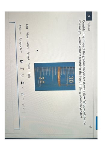 3
1 point
Consider the image of the graduated cylinder shown below. What would be the
volume you would want to record for the liquid in this graduated cylinder?
30
20
Edit View Insert Format Tools Table
12pt v
Paragraph
BIUA