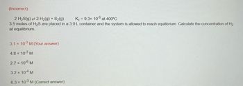 ### Equilibrium Calculation Example

**Problem:**

Given the reaction: 

\[ 2 \text{H}_2\text{S(g)} \rightleftharpoons 2 \text{H}_2\text{(g)} + \text{S}_2\text{(g)} \]

where \( K_c = 9.3 \times 10^{-8} \) at 400°C.

3.5 moles of \(\text{H}_2\text{S}\) are placed in a 3.0 L container and the system is allowed to reach equilibrium. Calculate the concentration of \(\text{H}_2\) at equilibrium.

**Options:**

1. **3.1 × 10⁻³ M** (Your answer)
2. **4.8 × 10⁻³ M**
3. **2.7 × 10⁻⁸ M**
4. **3.2 × 10⁻⁴ M**
5. **6.3 × 10⁻³ M** (Correct answer)