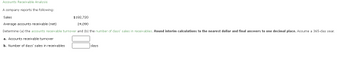 **Accounts Receivable Analysis**

A company reports the following:

**Sales:** $192,720  
**Average Accounts Receivable (Net):** $24,090

Determine (a) the accounts receivable turnover and (b) the number of days' sales in receivables. **Round interim calculations to the nearest dollar and final answers to one decimal place.** Assume a 365-day year.

a. **Accounts Receivable Turnover**

b. **Number of Days' Sales in Receivables** _______ days