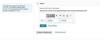 An airplane has acquired a net charge of
1140 C. If the Earth's magnetic field of
5.0x105 T is perpendicular to the airplane's
velocity of magnitude 120 m/s.
▾
Part A
Determine the force on the airplane.
Express your answer to two significant figures and include the appropriate units.
Fras a
Submit
Di
μÅ
Value
Request Answer
< Return to Assignment
Units
Provide Feedback
?