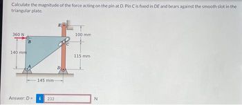 Calculate the magnitude of the force acting on the pin at D. Pin C is fixed in DE and bears against the smooth slot in the
triangular plate.
360 N
140 mm
B
Answer: D =
145 mm:
232
100 mm
115 mm.
N