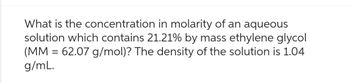 What is the concentration in molarity of an aqueous
solution which contains 21.21% by mass ethylene glycol
(MM = 62.07 g/mol)? The density of the solution is 1.04
g/mL.