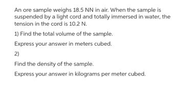 An ore sample weighs 18.5 NN in air. When the sample is
suspended by a light cord and totally immersed in water, the
tension in the cord is 10.2 N.
1) Find the total volume of the sample.
Express your answer in meters cubed.
2)
Find the density of the sample.
Express your answer in kilograms per meter cubed.