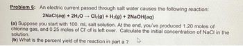 Problem 6: An electric current passed through salt water causes the following reaction:
2NaCl(aq) + 2H₂O → Cl₂(g) + Hz(g) + 2NaOH(aq)
(a) Suppose you start with 100. mL salt solution. At the end, you've produced 1.20 moles of
chlorine gas, and 0.25 moles of Cl of is left over. Calculate the initial concentration of NaCl in the
solution.
(b) What is the percent yield of the reaction in part a?