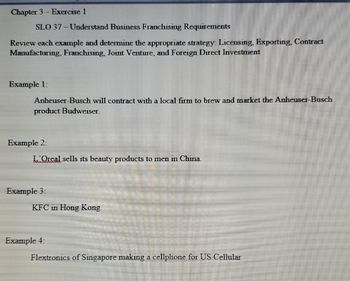 Chapter 3 - Exercise 1
SLO 37-Understand Business Franchising Requirements
Review each example and determine the appropriate strategy: Licensing, Exporting, Contract
Manufacturing, Franchising, Joint Venture, and Foreign Direct Investment
Example 1:
Anheuser-Busch will contract with a local firm to brew and market the Anheuser-Busch
product Budweiser.
Example 2:
L'Oreal sells its beauty products to men in China.
Example 3:
KFC in Hong Kong
Example 4:
Flextronics of Singapore making a cellphone for US Cellular