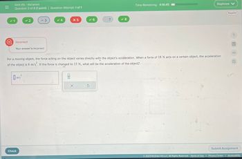 =
A
Unit # 3 - Variation
Question 3 of 8 (1 point) Question Attempt: 1 of 1
Incorrect
✓2
Your answer is incorrect.
m/s²
= 3
Check
4
X 5
ola
✓6
X
For a moving object, the force acting on the object varies directly with the object's acceleration. When a force of 18 N acts on a certain object, the acceleration
of the object is 6 m/s². If the force is changed to 15 N, what will be the acceleration of the object?
7
S
✓8
Time Remaining: 4:16:45
Daphnee V
Español
?
圖8 民
Submit Assignment
Ⓒ2023 McGraw Hill LLC. All Rights Reserved. Terms of Use | Privacy Center | Accessibility