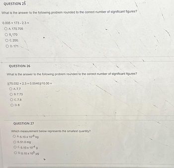 QUESTION 25
What is the answer to the following problem rounded to the correct number of significant figures?
0.005 + 173-2.3 =
O A. 170.705
OB, 170
O C.200.
O D. 171
QUESTION 26
What is the answer to the following problem rounded to the correct number of significant figures?
[(75.032 +2.3 +0.0046)]/10.00 =
O A7.7
OB.7.73
OC.7.8
O D.8
QUESTION 27
Which measurement below represents the smallest quantity?
OA 5.10 x 10-6 kg
OB.51.0 mg
OC.5.10 x 104 g
OD 5.10 x 105 µg