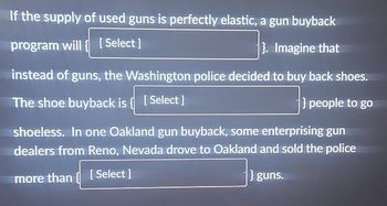 If the supply of used guns is perfectly elastic, a gun buyback
program will [Select]
}. Imagine that
instead of guns, the Washington police decided to buy back shoes.
The shoe buyback is { [Select]
} people to go
shoeless. In one Oakland gun buyback, some enterprising gun
dealers from Reno, Nevada drove to Oakland and sold the police
more than [Select]
} guns.