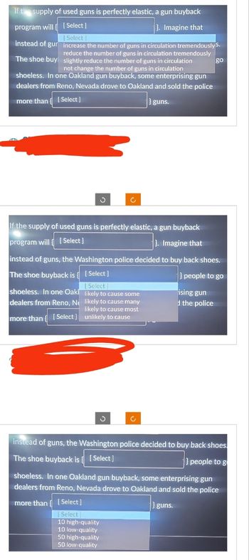 If the supply of used guns is perfectly elastic, a gun buyback
program will
[Select]
}. Imagine that
[Select]
instead of gur
increase the number of guns in circulation tremendously S.
reduce the number of guns in circulation tremendously
slightly reduce the number of guns in circulation
The shoe buy
not change the number of guns in circulation
shoeless. In one Oakland gun buyback, some enterprising gun
dealers from Reno, Nevada drove to Oakland and sold the police
more than [Select]
} guns.
If the supply of used guns is perfectly elastic, a gun buyback
program will [Select]
}. Imagine that
shoeless. In one Oakl
dealers from Reno, Ne
instead of guns, the Washington police decided to buy back shoes.
The shoe buyback is {
[Select]
} people to go
[ Select]
likely to cause some
likely to cause many
likely to cause most
more than [Select] unlikely to cause
c
3
[Select]
Select]
10 high-quality
10 low-quality
50 high-quality
50 low-quality
go
ising gun
d the police
instead of guns, the Washington police decided to buy back shoes.
The shoe buyback is { [Select]
people to g
shoeless. In one Oakland gun buyback, some enterprising gun
dealers from Reno, Nevada drove to Oakland and sold the police
more than
} guns.