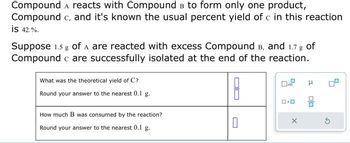 Compound A reacts with Compound в to form only one product,
Compound c, and it's known the usual percent yield of c in this reaction
is 42.%.
Suppose 1.5 g of A are reacted with excess Compound B, and 1.7 g of
Compound c are successfully isolated at the end of the reaction.
What was the theoretical yield of C?
Round your answer to the nearest 0.1 g.
How much B was consumed by the reaction?
Round your answer to the nearest 0.1 g.
0
X