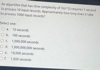 An algorithm that has time complexity of O(n^2) requires 1 second
to process 10 input records. Approximately how long does it take
to process 1000 input records?
Select one:
O a.
10 seconds
O b. 100 seconds
O c. 1,000,000 seconds
O d. 1,000,000,000 seconds
O e. 10,000 seconds
1,000 seconds
