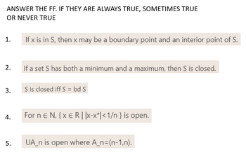 ANSWER THE FF. IF THEY ARE ALWAYS TRUE, SOMETIMES TRUE
OR NEVER TRUE
1.
If x is in S, then x may be a boundary point and an interior point of S.
2.
If a set S has both a minimum and a maximum, then S is closed.
3.
S is closed iff S = bd S
4.
For n E N, {XER | |x-x*|<1/n } is open.
UA_n is open where A_n=(n-1,n).
5.