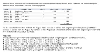 Richie's Tennis Shop has the following transactions related to its top-selling Wilson tennis racket for the month of August.
Richie's Tennis Shop uses a periodic inventory system.
Date
August 1
August 4
August 11
August 13
August 20
August 26
August 29
Transactions
Beginning inventory
Sale ($130 each)
Purchase
Sale ($145 each)
Purchase
Sale ($155 each)
Purchase
Units
8
5
10
8
10
11
11
Unit Cost
$141
131
121
111
Total Cost
$1,128
1,310
1,210
1,221
$4,869
For the specific identification method, the August 4 sale consists of rackets from beginning inventory, the August 13 sale
consists of rackets from the August 11 purchase, and the August 26 sale consists of one racket from beginning inventory and
10 rackets from the August 20 purchase.
Required:
1. Calculate ending inventory and cost of goods sold at August 31, using the specific identification method.
2. Using FIFO, calculate ending inventory and cost of goods sold at August 31.
3. Using LIFO, calculate ending inventory and cost of goods sold at August 31.
4. Using weighted-average cost, calculate ending inventory and cost of goods sold at August 31.
5. Calculate sales revenue and gross profit under each of the four methods.
6. Comparing FIFO and LIFO, which one provides the more meaningful measure of ending inventory?
7. If Richie's chooses to report inventory using LIFO, record the LIFO adjustment.