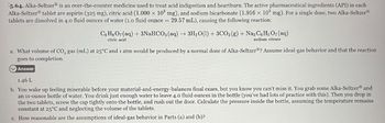 5.64. Alka-Seltzer® is an over-the-counter medicine used to treat acid indigestion and heartburn. The active pharmaceutical ingredients (API) in each
Alka-Seltzer tablet are aspirin (325 mg), citric acid (1.000 × 103 mg), and sodium bicarbonate (1.916 × 103 mg). For a single dose, two Alka-SeltzerⓇ
tablets are dissolved in 4.0 fluid ounces of water (1.0 fluid ounce = 29.57 mL), causing the following reaction:
CHO(aq) + 3NaHCO3(aq) →3H₁₂O(l) + 3CO2(g) + Nas C6H5O7 (aq)
citric acid
sodium citrate
a. What volume of CO2 gas (mL) at 25°C and 1 atm would be produced by a normal dose of Alka-SeltzerⓇ? Assume ideal-gas behavior and that the reaction
goes to completion.
Answer
1.46 L
b. You wake up feeling miserable before your material-and-energy-balances final exam, but you know you can't miss it. You grab some Alka-Seltzer® and
an 11-ounce bottle of water. You drink just enough water to leave 4.0 fluid ounces in the bottle (you've had lots of practice with this). Then you drop in
the two tablets, screw the cap tightly onto the bottle, and rush out the door. Calculate the pressure inside the bottle, assuming the temperature remains
constant at 25°C and neglecting the volume of the tablets.
c. How reasonable are the assumptions of ideal-gas behavior in Parts (a) and (b)?