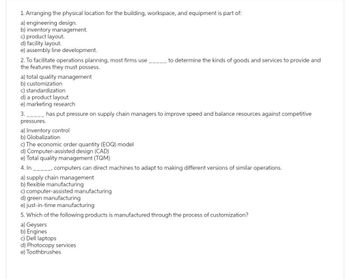 1. Arranging the physical location for the building, workspace, and equipment is part of:
a) engineering design.
b) inventory management.
c) product layout.
d) facility layout.
e) assembly line development.
2. To facilitate operations planning, most firms use
the features they must possess.
a) total quality management
b) customization
c) standardization
d) a product layout
e) marketing research
3.
has put pressure on supply chain managers to improve speed and balance resources against competitive
pressures.
a) Inventory control
b) Globalization
to determine the kinds of goods and services to provide and
c) The economic order quantity (EOQ) model
d) Computer-assisted design (CAD)
e) Total quality management (TQM)
4. In _____, computers can direct machines to adapt to making different versions of similar operations.
a) supply chain management
b) flexible manufacturing
c) computer-assisted manufacturing
d) green manufacturing
e) just-in-time manufacturing
5. Which of the following products is manufactured through the process of customization?
a) Geysers
b) Engines
c) Dell laptops
d) Photocopy services
e) Toothbrushes