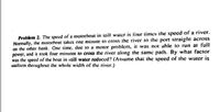 Problem 2. The speed of a motorhoat in still waler is lour times the speed of a river.
Normally, ihe motorboat takes one minute to cross the river to the port straight across
on the other bank. One time, duc to a motor problem, it was not able to run at full
power, and it took four minutes to cross the river along the same path. By what facior
was the specd of the hoat in still water reduced? (Assume that the speed of the water is
uniform throughout the whole width of the river.)
