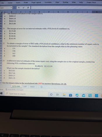 ### Mathematical Concepts on Interval Estimates and Sample Data Analysis

#### Standard Deviation of Sample Data
To determine the standard deviation of a sample data set, the available options are:

a) $484.52  
b) $464.10  
c) $444.54  
d) $425.80  

#### Margin of Error with 95% Confidence Level
Calculating the margin of error for an interval estimate at a 95% confidence level, the potential values are:

a) $129.08  
b) $134.46  
c) $140.06  
d) $145.90  

#### Minimum Sample Size Calculation
To achieve a margin of error of $65 with a 95% confidence level, using standard deviation from the sample data as a guiding value, calculate the minimum sample size necessary. The choices are:

a) 131  
b) 142  
c) 162  
d) 180  

#### Alternative Interval Estimate of Mean Repair Cost
An alternative interval estimate of the mean repair cost, using the same sample size as the original, resulted in a 95% confidence interval of:

$1,884.91 to $2,122.59

The sample standard deviation for this interval can be:

a) $425.81  
b) $417.46  
c) $409.27  
d) $401.25  

#### Additional Instructions
Use the binary data in the worksheet tab labeled "LWP" to answer further questions, specifically Questions 24-28. 

This exercise demonstrates how statistical measures such as standard deviation, margin of error, and sample size are crucial for making informed decisions based on data analysis.