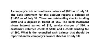 A company's cash account has a balance of $851 as of July 31.
The bank statement for this account reports a balance of
$1,430 as of July 31. There are outstanding checks totaling
$840 and a deposit in transit of $60. The bank statement
shows interest earned of $19, service charges of $30, a
customer's returned check of $100, and a check printing fee
of $90. What is the reconciled cash balance that should be
reported on the company's balance sheet as of July 31?