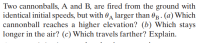 Two cannonballs, A and B, are fired from the ground with
identical initial speeds, but with A larger than 0B.- (a) Which
cannonball reaches a higher elevation? (b) Which stays
longer in the air? (c) Which travels farther? Explain.
