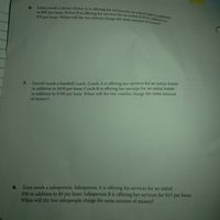 $70 per hour. When will the two drivers charge the same amount of money?
to $80 per hour. Driver B is offering his services for an initial $230 in addition to
Lottie needs a driver. Driver A is offering his services for an initial $200 in addition
6.
Garrett needs a baseball coach. Coach A is offering her services for an initial $5000
in addition to $450 per hour. Coach B is offering her services for an initial $4000
in addition to $700 per hour. When will the two coaches charge the same amount
of money?
7.
Zena needs a salesperson. Salesperson A is offering his services for an initial
$50 in addition to $5 per hour. Salesperson B is offering her services for $15 per hour.
When will the two salespeople charge the same amount of money?
8.
