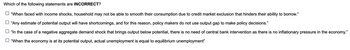 Which of the following statements are INCORRECT?
"When faced with income shocks, household may not be able to smooth their consumption due to credit market exclusion that hinders their ability to borrow."
"Any estimate of potential output will have shortcomings, and for this reason, policy makers do not use output gap to make policy decisions."
"In the case of a negative aggregate demand shock that brings output below potential, there is no need of central bank intervention as there is no inflationary pressure in the economy."
"When the economy is at its potential output, actual unemployment is equal to equilibrium unemployment"