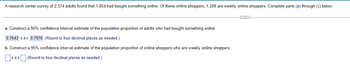 A research center survey of 2,374 adults found that 1,854 had bought something online. Of these online shoppers, 1,288 are weekly online shoppers. Complete parts (a) through (c) below.
a. Construct a 95% confidence interval estimate of the population proportion f adults who had bought something online.
0.7643 ≤ 0.7976 (Round to four decimal places as needed.)
b. Construct a 95% confidence interval estimate of the population proportion of online shoppers who are weekly online shoppers.
≤Ã≤ (Round to four decimal places as needed.)
G