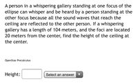 ### Whispering Gallery: Sound Reflection in an Ellipse

A person in a whispering gallery standing at one focus of the ellipse can whisper and be heard by a person standing at the other focus because all the sound waves that reach the ceiling are reflected to the other person. If a whispering gallery has a length of 104 meters, and the foci are located 20 meters from the center, find the height of the ceiling at the center.

#### Parameters:
- Length of the whispering gallery: 104 meters
- Distance of the foci from the center: 20 meters

**Task:** Determine the height of the ceiling at the center of the ellipse.

```plaintext
Source: OpenStax Precalculus
```

#### Answer Input:
- Height: [  ] (Select an answer)

This problem involves understanding and applying the geometric properties of an ellipse to find the required height. 

### Solution Approach

To solve this problem, we need to use the standard properties of an ellipse. The total length of the ellipse will help us determine the semi-major and semi-minor axes, essential to finding the height of the ceiling:

1. **Identify the major and minor axes**:
   - The total length (major axis) = 104 meters.
   - Hence, the semi-major axis (a) = 104 / 2 = 52 meters.

2. **Determine the distance to the foci**:
   - The distance from the center to each focus (c) = 20 meters.

3. **Use the relationship in ellipses**:
   - For an ellipse, \( a^2 = b^2 + c^2 \)
   - Here, \( a \) (semi-major axis) = 52 meters and \( c \) (distance to the foci) = 20 meters.

4. **Calculate the semi-minor axis (b)**:
   \[
   52^2 = b^2 + 20^2 \\
   2704 = b^2 + 400 \\
   b^2 = 2704 - 400 \\
   b^2 = 2304 \\
   b = \sqrt{2304} = 48 \text{ meters}
   \]

5. **The height of the ceiling at the center is equal to b**:
   - Height: 48 meters

This example illustrates the application of geometric properties of ellipses