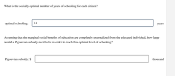 What is the socially optimal number of years of schooling for each citizen?
optimal schooling: 14
years
Assuming that the marginal social benefits of education are completely externalized from the educated individual, how large
would a Pigouvian subsidy need to be in order to reach this optimal level of schooling?
Pigouvian subsidy: $
thousand