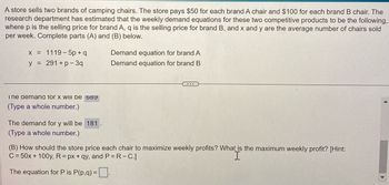 A store sells two brands of camping chairs. The store pays $50 for each brand A chair and $100 for each brand B chair. The
research department has estimated that the weekly demand equations for these two competitive products to be the following,
where p is the selling price for brand A, q is the selling price for brand B, and x and y are the average number of chairs sold
per week. Complete parts (A) and (B) below.
x = 1119-5p+q
y = 291 +p-3q
Ine demand Tor X WIII de 689
(Type a whole number.)
The demand for y will be 181.
(Type a whole number.)
Demand equation for brand A
Demand equation for brand B
....
(B) How should the store price each chair to maximize weekly profits? What is the maximum weekly profit? [Hint:
C = 50x + 100y, R= px +qy, and P = R-C.]
The equation for P is P(p,q) =.