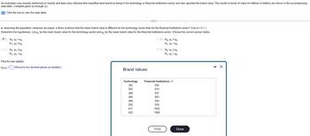 An evaluation was recently performed on brands and data were collected that classified each brand as being in the technology or financial institutions sector and also reported the brand value. The results in terms of value (in millions of dollars) are shown in the accompanying
data table. Complete parts (a) through (c).
Click the icon to view the data table.
a. Assuming the population variances are equal, is there evidence that the mean brand value is different for the technology sector than for the financial institutions sector? (Use α = 0.1.)
Determine the hypotheses. Let μ, be the mean brand value for the technology sector and μ₂ be the mean brand value for the financial institutions sector. Choose the correct answer below.
A. Ho: H₁ = H₂
H₁: H₁ H₂
OC. Ho: H₁ H₂
H₁: H₁ H₂
Find the test statistic.
tSTAT = (Round to two decimal places as needed.)
Brand Values
(…)
469
469
456
552
617
622
O B. Ho: Hi#H2
H₁:1₁=H₂
O D. Ho: ₁2H₂
H₁: H₁ H₂
Technology Financial Institutions
292
352
592
814
837
853
934
979
1002
1068
Print
Done
- X