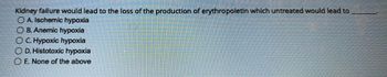 Kidney failure would lead to the loss of the production of erythropoietin which untreated would lead to
OA. Ischemic hypoxia
OB. Anemic hypoxia
OC. Hypoxic hypoxia
D. Histotoxic hypoxia
O E. None of the above