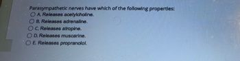 Parasympathetic nerves have which of the following properties:
A. Releases acetylcholine.
OB. Releases adrenaline.
C. Releases atropine.
OD. Releases muscarine.
O E. Releases propranolol.