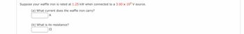 Suppose your waffle iron is rated at 1.25 kW when connected to a 3.00 x 10² V source.
(a) What current does the waffle iron carry?
A
(b) What is its resistance?
Ω