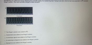 The following are oscilloscope tracings displaying the contractile activity of an isolated frog heart. Tracing A was taken while the heart was suspended in 23°C standard
Ringer's solution. What was most likely changed to obtain tracing B?
2
4
21
Time (msec)
5
Time (msec)
F
1161
TA
8
CO
10
O The Ringer's solution was cooled to 5°C
Acetylcholine was added to the Ringer's solution
A cholinergic agonist was added to the Ringer's solution
O An adrenergic antagonist was added to the Ringer's solution
Epinephrine was added to the Ringer's solution