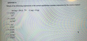 QUESTION 14
Which of the following expressions is the correct equilibrium-constant expression for the reaction below?
4A (aq) + 2B (1) S
OA. [C][D]
[A] 4
OB. [C][D]
[A]4[B]²
OC. [A]4
[C][D]
D. [C][D]
[A][B]
OE. [A][B]²
[C][D]
C (aq) + D (g)
P