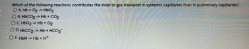 Which of the following reactions contributes the most to gas transport in systemic capillaries than in pulmonary capillaries?
A. Hb + O₂ -> HbO2
O E. HbCOz - Hb+CO2
OC. HbO2 -> Hb + O₂
O D.HbCO2 → Hb + HCO3
OE. HbH → Hb+H*
