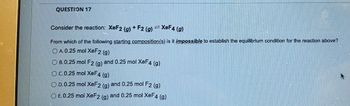 QUESTION 17
CEINTEISEBLEN
STEE
Consider the reaction: XeF2 (g) + F2 (g) = XeF4 (g)
From which of the following starting composition(s) is it impossible to establish the equilibrium condition for the reaction above?
O A. 0.25 mol XeF2 (g)
O B. 0.25 mol F2 (g) and 0.25 mol XeF4 (g)
O c.0.25 mol XeF4 (g)
O D. 0.25 mol XeF2 (g) and 0.25 mol F2 (g)
O E. 0.25 moi XeF2 (g) and 0.25 mol XeF4 (g)