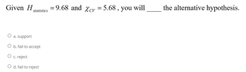 Given H = 9.68 and Xcv = 5.68, you will
statistics
a. support
O b. fail to accept
c. reject
d. fail to reject
the alternative hypothesis.