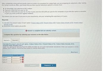 After completing a long and successful career as senior vice president for a large bank, you are preparing for retirement. After visiting
the human resources office, you found that you have several retirement options to choose from
a. An immediate cash payment of $112 million
b. Payment of $62,000 per year for life
c. Payment of $52,000 per year for the first 4 years and then $72,000 per year for the remainder of your life (this option is intended
to give you some protection against Inflation)
You believe you can earn 10 percent on your investments, and your remaining life expectancy is 8 years.
Required:
1. Calculate the present value of each option. Euture Values of $1. Present Value of $1. Euture Value Annuity of $1. Present Value
Annuity of $1)
2. Determine which option you prefer
Complete this question by entering your answers in the tabs below.
Required 1
Required 2
Calculate the present value of each option. (Future Value of $1, Present Value of $1, Future Value Annuity of $1.
Present Value Annuity of $1.)
Note: Use appropriate factor(s) from the tables provided. Do not round intermediate calculations. Enter your answers in whole
dollars, not in millions. Round the final answer to nearest whole dollar.
Option A
Option B
Option C
$
s
$
Present Value
Answer is complete but not entirely correct.
626
565
000
62 3
Required 2 >
Show less&