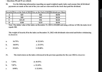 30.
Questions 30 and 31 are related.
Use the following information regarding an equal-weighted equity index and assume that all dividend
payments are made at the end of the year and are reinvested in the stock that paid the dividend.
Security Price at the End of 2021 Price at the End of 2022 Dividends per Share
A
$26
$0.50
B
$45
$0.20
C
$36
$0.40
Ꭰ
$135
$0.50
Note: The dollar value of the index on December 31, 2021 is $10,000 and using a divisor of 100, the index level
equals 100.
a.
b.
C.
31.
a.
b.
C.
The weight of Security B in the index on December 31, 2022 with dividends reinvested and before rebalancing
is closest to:
16.75%
18.55%
19.24%
$25
$50
$31.25
$100
7.35%
7.87%
The total return on the index referenced in the previous question for the year 2022 is closest to:
8.90%
d. 22.16%
e. 23.33%
f. 25.00%
d. 10.53%
e. 12.10%
f. 12.54%