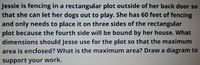 Jessie is fencing in a rectangular plot outside of her back door so
that she can let her dogs out to play. She has 60 feet of fencing
and only needs to place it on three sides of the rectangular
plot because the fourth side will be bound by her house. What
dimensions should Jesse use for the plot so that the maximum
area is enclosed? What is the maximum area? Draw a diagram to
support your work.
