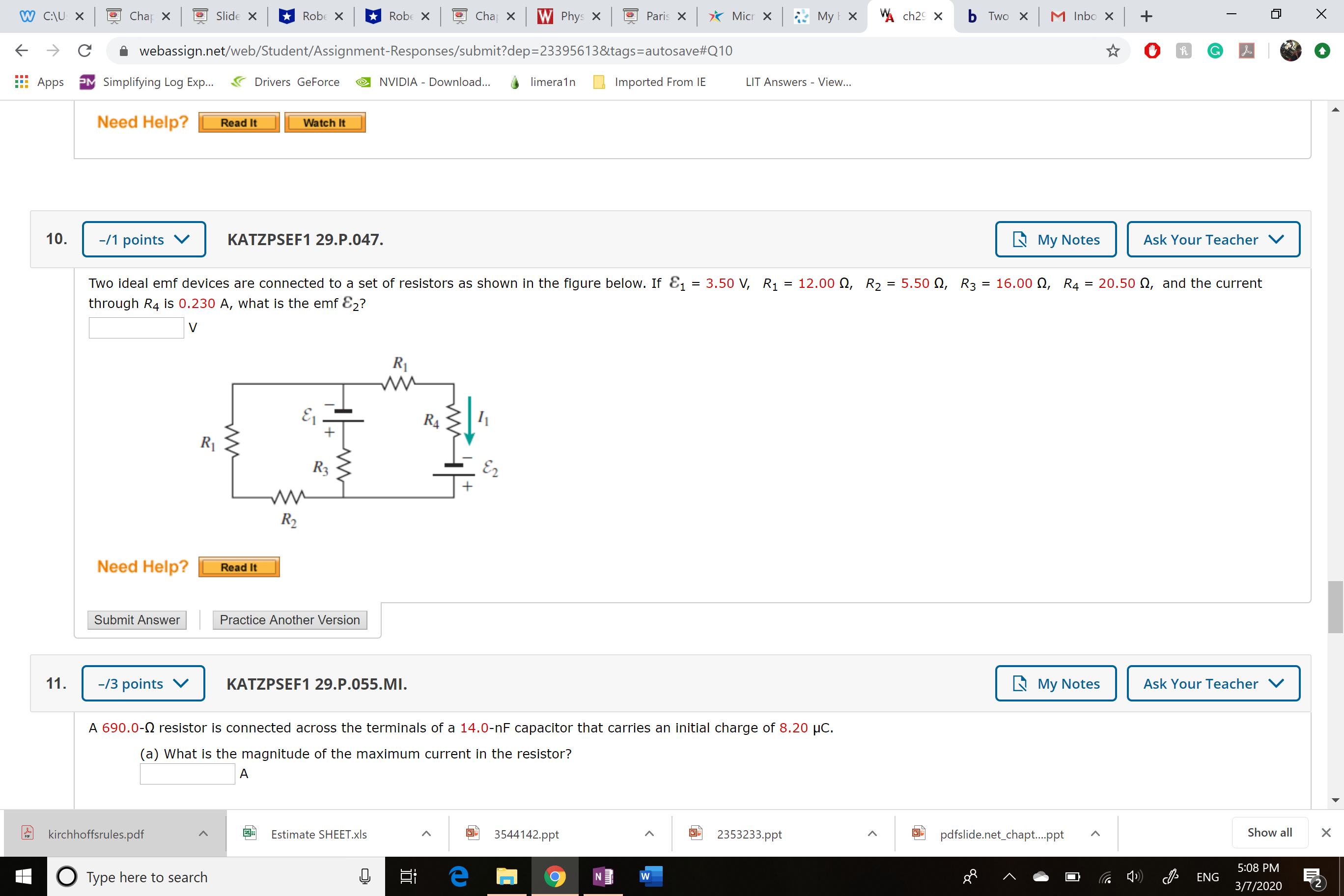 W C:\U X
O Chap X
Slide X
* Robe X
* Robe X
Cha X
W Phys x
Paris x * Micr X
* My x
W ch29 X
b Two X
M Inbo x +
webassign.net/web/Student/Assignment-Responses/submit?dep=23395613&tags=autosave#Q10
Apps
PM Simplifying Log Exp..
Drivers GeForce
NVIDIA - Download...
limera1n
Imported From IE
LIT Answers - View...
Need Help?
Read It
Watch It
10.
-/1 points
KATZPSEF1 29.P.047.
A My Notes
Ask Your Teacher
Two ideal emf devices are connected to a set of resistors as shown in the figure below. If E1
3.50 V, R1 = 12.00 Q, R2:
5.50 Q, R3 = 16.00 N, R4 = 20.50 N, and the current
%3D
through R4 is 0.230 A, what is the emf E2?
R1
R4
R1
R3
E2
R2
Need Help?
Read It
Submit Answer
Practice Another Version
11.
-/3 points
KATZPSEF1 29.P.055.MI.
L My Notes
Ask Your Teacher
A 690.0-2 resistor is connected across the terminals of a 14.0-nF capacitor that carries an initial charge of 8.20 µC.
(a) What is the magnitude of the maximum current in the resistor?
kirchhoffsrules.pdf
Estimate SHEET.xls
3544142.ppt
2353233.ppt
pdfslide.net_chapt.ppt
Show all
POF
5:08 PM
O Type here to search
ENG
3/7/2020
