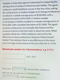 Suppose a real estate agent is interested in comparing the
asking prices of condos in Montreal and Halifax. The agent
conducts a small telephone survey in the two cities, asking
the condo prices. A random sample of 21 listings in Montreal
resulted in a sample average price of $328,000, with a
standard deviation of $15,000. A random sample
of 26 listings in Halifax resulted in a sample average price of
$332,000, with a standard deviation of $13,800. The agent
assumes condo prices are normally distributed and the
variance in prices in the two cities is about the same. What
would he obtain for a 90% confidence interval for the
difference in mean condo prices between Montreal and
Halifax? Test whether there is any difference in the mean
prices of single-family homes of the two cities for a = 0.10.
(Round your answers to 2 decimal places, e.g. 0.75.)
SH1-H25
Since zero
* into the 90% confidence
interval, we can state at a = 0.10 that there
* in the mean prices.
